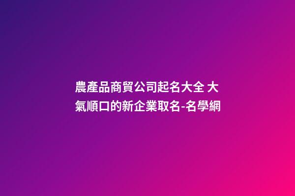 農產品商貿公司起名大全 大氣順口的新企業取名-名學網